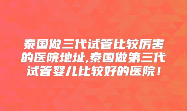 泰国做三代试管比较厉害的医院地址,泰国做第三代试管婴儿比较好的医院！
