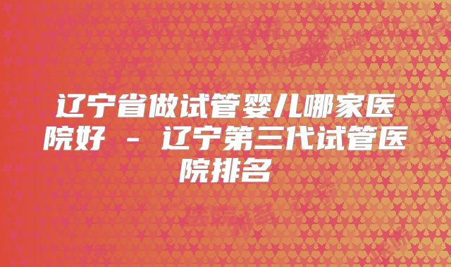 辽宁省做试管婴儿哪家医院好 - 辽宁第三代试管医院排名