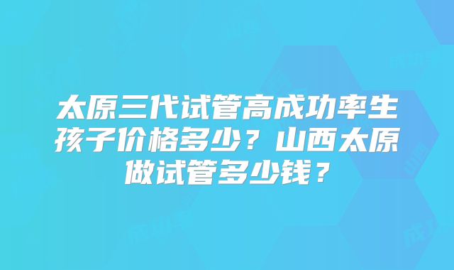 太原三代试管高成功率生孩子价格多少?山西太原做试管多少钱?