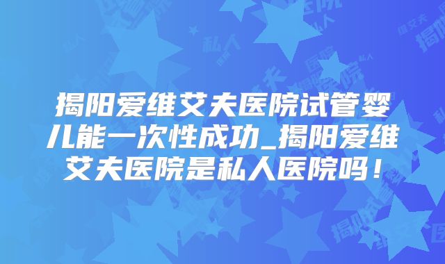 揭阳爱维艾夫医院试管婴儿能一次性成功_揭阳爱维艾夫医院是私人医院吗！