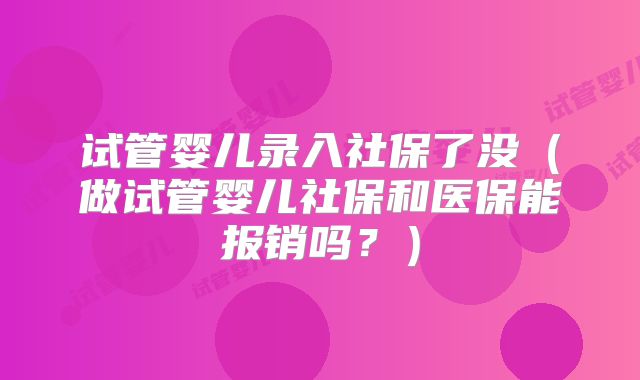 试管婴儿录入社保了没（做试管婴儿社保和医保能报销吗？）