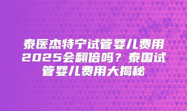 泰医杰特宁试管婴儿费用2025会翻倍吗?泰国试管婴儿费用大揭秘