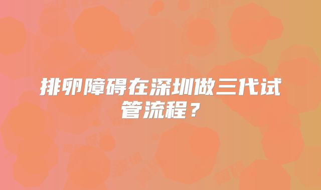 排卵障碍在深圳做三代试管流程？