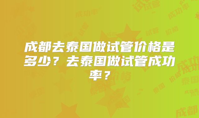 成都去泰国做试管价格是多少？去泰国做试管成功率？