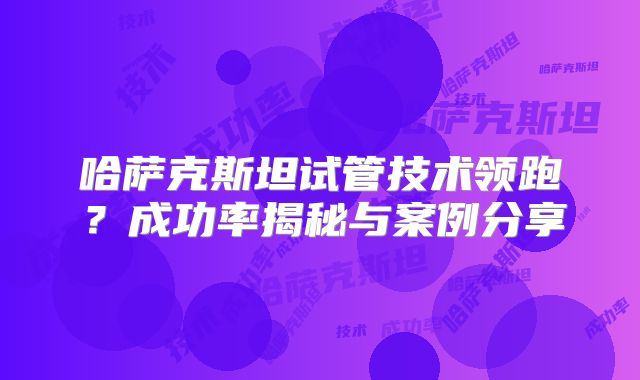 哈萨克斯坦试管技术领跑？成功率揭秘与案例分享