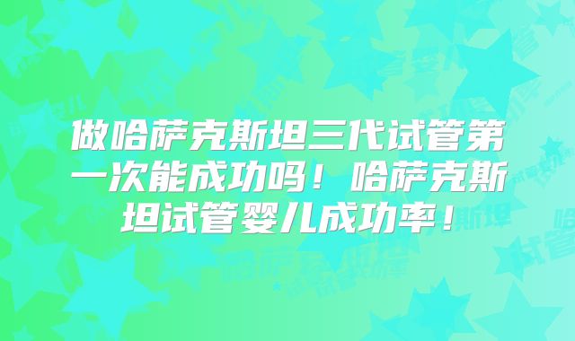 做哈萨克斯坦三代试管第一次能成功吗！哈萨克斯坦试管婴儿成功率！