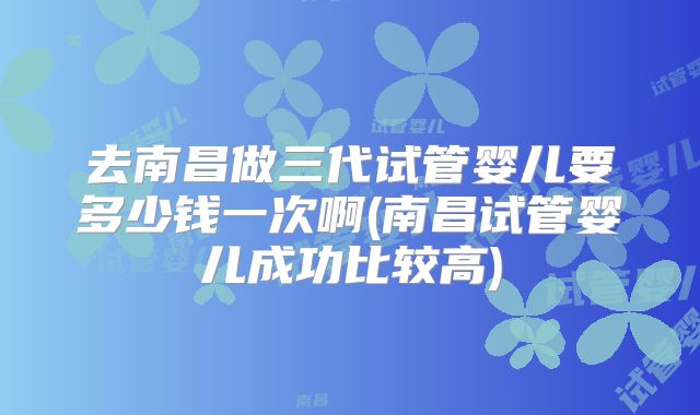 去南昌做三代试管婴儿要多少钱一次啊(南昌试管婴儿成功比较高)