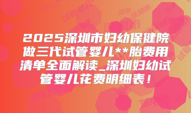 2025深圳市妇幼保健院做三代试管婴儿**胎费用清单全面解读_深圳妇幼试管婴儿花费明细表！