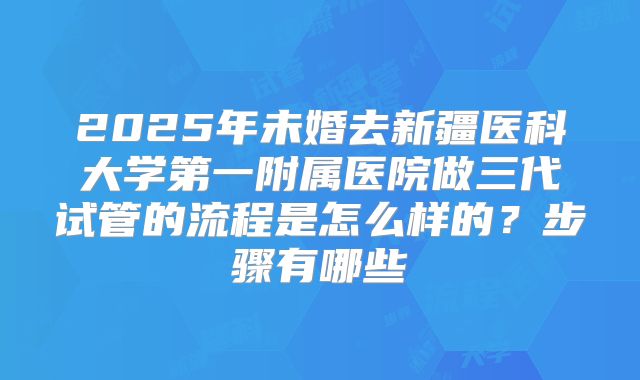2025年未婚去新疆医科大学第一附属医院做三代试管的流程是怎么样的？步骤有哪些