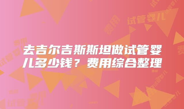 去吉尔吉斯斯坦做试管婴儿多少钱?费用综合整理