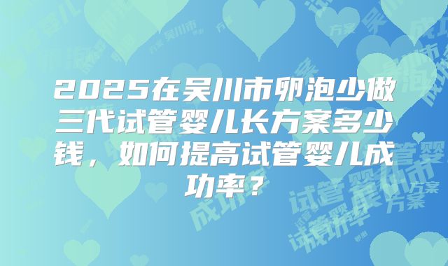 2025在吴川市卵泡少做三代试管婴儿长方案多少钱,如何提高试管婴儿成功率?
