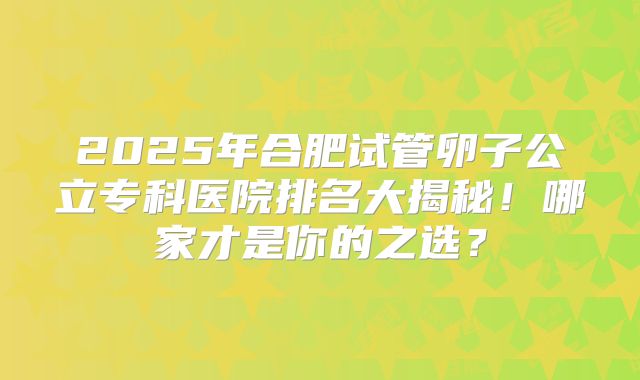 2025年合肥试管卵子公立专科医院排名大揭秘！哪家才是你的之选？