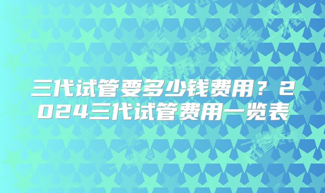 三代试管要多少钱费用？2024三代试管费用一览表