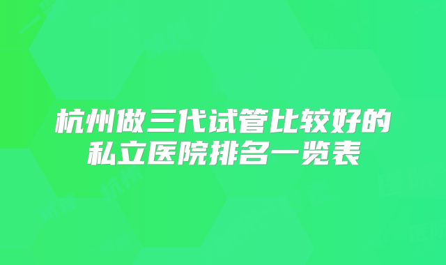 杭州做三代试管比较好的私立医院排名一览表