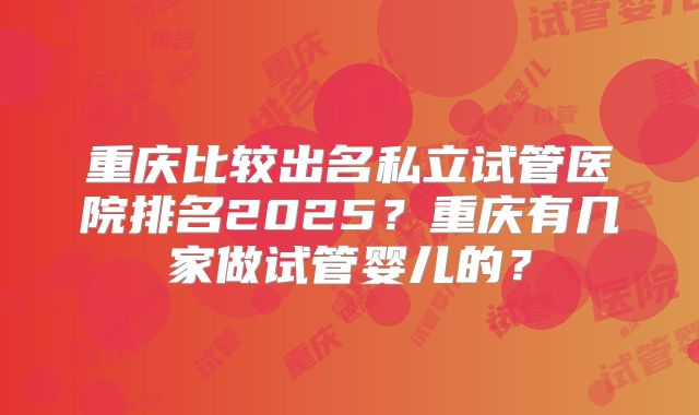 重庆比较出名私立试管医院排名2025?重庆有几家做试管婴儿的?
