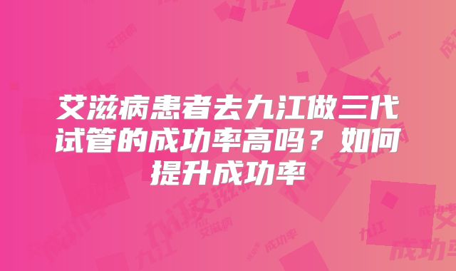 艾滋病患者去九江做三代试管的成功率高吗?如何提升成功率