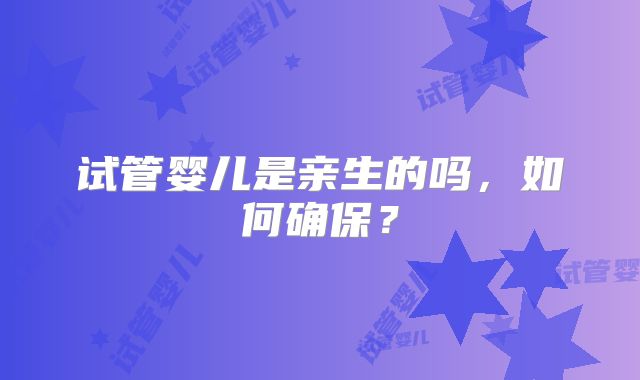 试管婴儿是亲生的吗，如何确保？