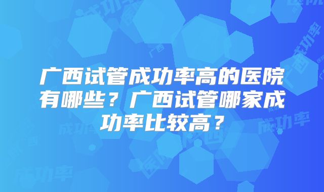 广西试管成功率高的医院有哪些?广西试管哪家成功率比较高?