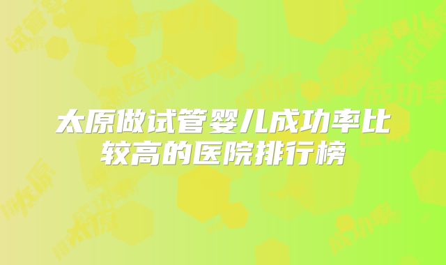 太原做试管婴儿成功率比较高的医院排行榜