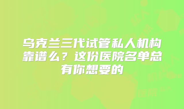 乌克兰三代试管私人机构靠谱么？这份医院名单总有你想要的