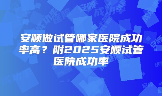安顺做试管哪家医院成功率高?附2025安顺试管医院成功率