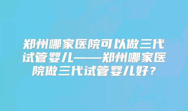 郑州哪家医院可以做三代试管婴儿——郑州哪家医院做三代试管婴儿好?