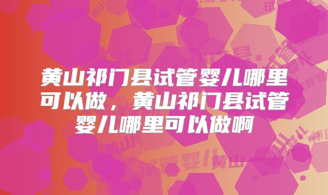 黄山祁门县试管婴儿哪里可以做，黄山祁门县试管婴儿哪里可以做啊