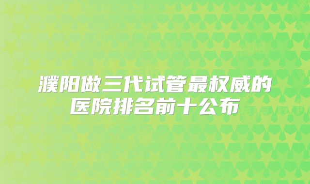 濮阳做三代试管最权威的医院排名前十公布