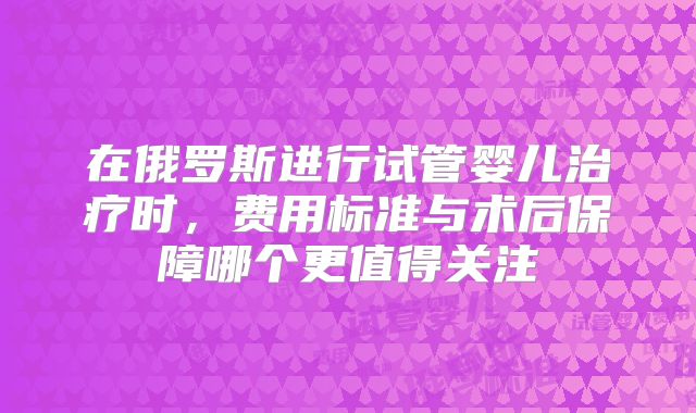 在俄罗斯进行试管婴儿治疗时,费用标准与术后保障哪个更值得关注