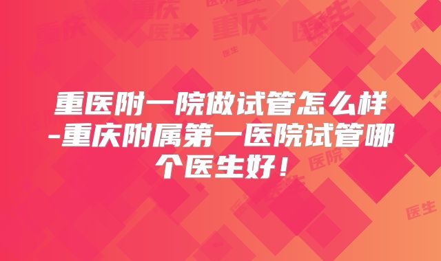 重医附一院做试管怎么样-重庆附属第一医院试管哪个医生好!