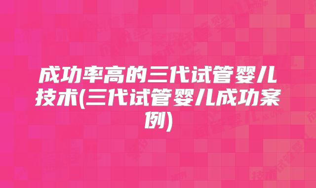 成功率高的三代试管婴儿技术(三代试管婴儿成功案例)
