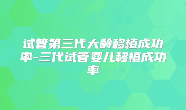 试管第三代大龄移植成功率-三代试管婴儿移植成功率