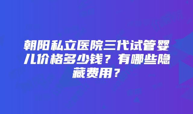 朝阳私立医院三代试管婴儿价格多少钱？有哪些隐藏费用？