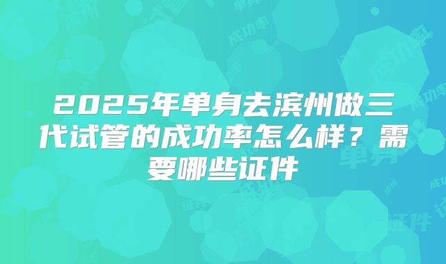 2025年单身去滨州做三代试管的成功率怎么样？需要哪些证件