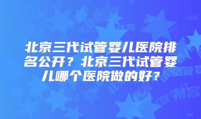 北京三代试管婴儿医院排名公开？北京三代试管婴儿哪个医院做的好？