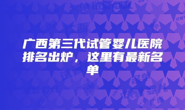 广西第三代试管婴儿医院排名出炉,这里有最新名单
