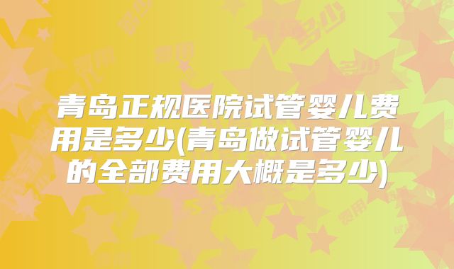 青岛正规医院试管婴儿费用是多少(青岛做试管婴儿的全部费用大概是多少)