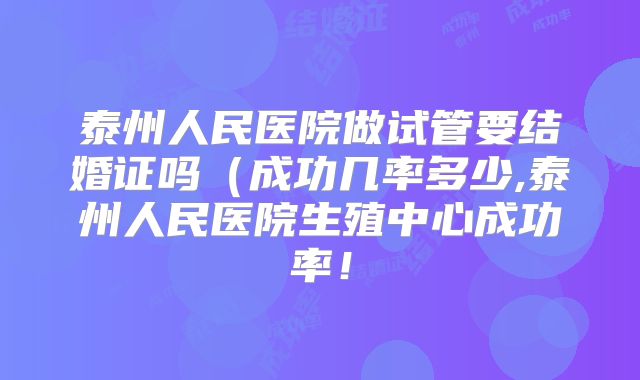 泰州人民医院做试管要结婚证吗(成功几率多少,泰州人民医院生殖中心成功率!