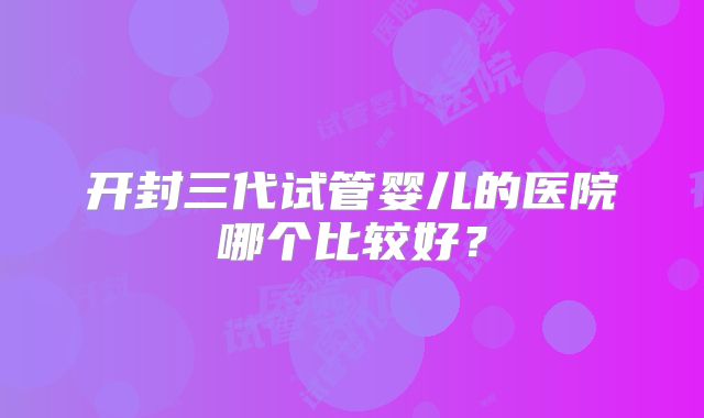 开封三代试管婴儿的医院哪个比较好？