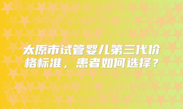 太原市试管婴儿第三代价格标准,患者如何选择?