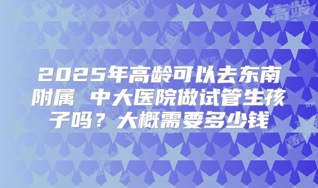 2025年高龄可以去东南附属 中大医院做试管生孩子吗?大概需要多少钱