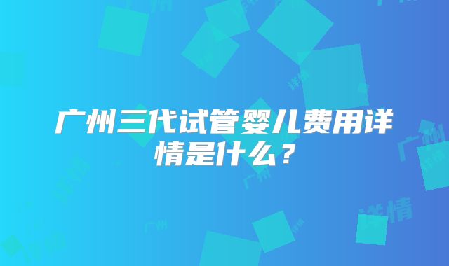 广州三代试管婴儿费用详情是什么？