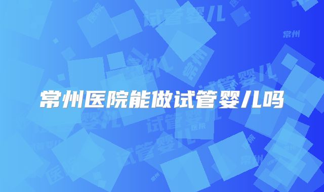 常州医院能做试管婴儿吗