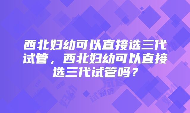 西北妇幼可以直接选三代试管,西北妇幼可以直接选三代试管吗?
