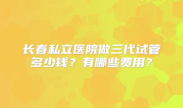 长春私立医院做三代试管多少钱?有哪些费用?