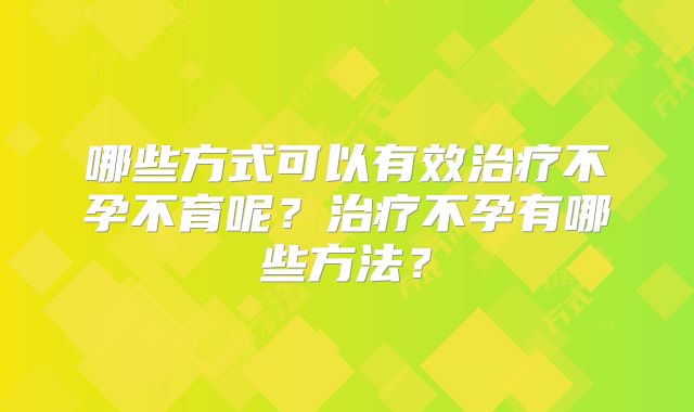 哪些方式可以有效治疗不孕不育呢?治疗不孕有哪些方法?