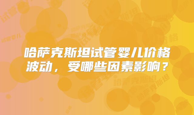 哈萨克斯坦试管婴儿价格波动，受哪些因素影响？