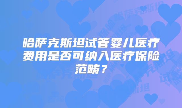 哈萨克斯坦试管婴儿医疗费用是否可纳入医疗保险范畴?