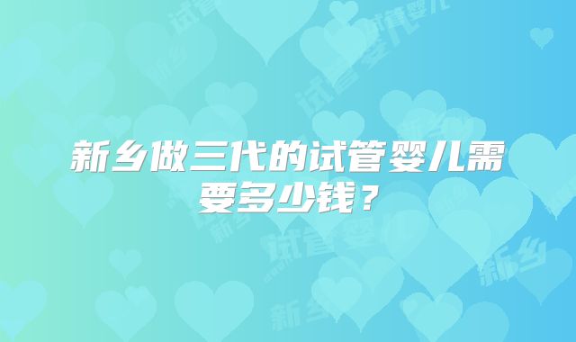 新乡做三代的试管婴儿需要多少钱？