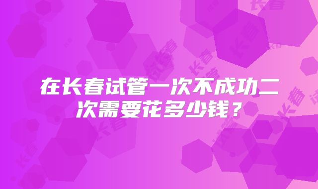 在长春试管一次不成功二次需要花多少钱？